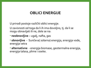 OBLICI ENERGIJE
U prirodi postoje različiti oblici energije.
U zavisnosti od toga da li ih ima dovoljno, tj. da li se
mogu obnavljati ili ne, dele se na:
• neobnovljive – ugalj, nafta, gas
• obnovljive - Sunčeva( solarna) energija, energija vode,
energija vetra
• alternativne - energija biomase, geotermalna energija,
energija talasa, plime i oseke.
 