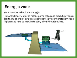 Energija vode
•Voda je nepresušan izvor energije.
•Hidroelektrane se obično nalaze pored reka i one prerađuju vodu u
električnu energiju, biraju se vodotokovi sa velikim protokom vode
ili planinske reke sa manjim tokom, ali velikim padovima.
 