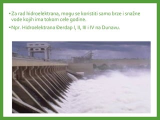 •Za rad hidroelektrana, mogu se koristiti samo brze i snažne
vode kojih ima tokom cele godine.
•Npr. Hidroelektrana Đerdap I, II, III i IV na Dunavu.
 
