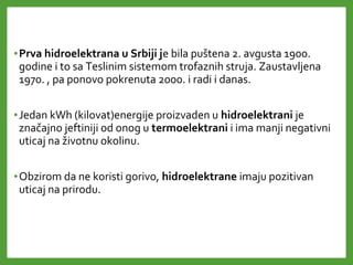•Prva hidroelektrana u Srbiji je bila puštena 2. avgusta 1900.
godine i to sa Teslinim sistemom trofaznih struja. Zaustavljena
1970. , pa ponovo pokrenuta 2000. i radi i danas.
•Jedan kWh (kilovat)energije proizvaden u hidroelektrani je
značajno jeftiniji od onog u termoelektrani i ima manji negativni
uticaj na životnu okolinu.
•Obzirom da ne koristi gorivo, hidroelektrane imaju pozitivan
uticaj na prirodu.
 
