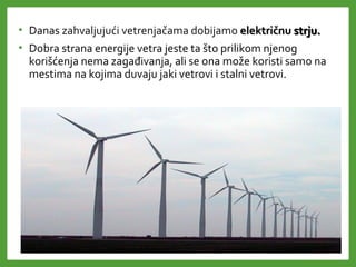 • Danas zahvaljujući vetrenjačama dobijamo električnuelektričnu strju.strju.
• Dobra strana energije vetra jeste ta što prilikom njenog
korišćenja nema zagađivanja, ali se ona može koristi samo na
mestima na kojima duvaju jaki vetrovi i stalni vetrovi.
 