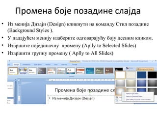 Промена боје позадине слајда
• Из менија Дизајн (Design) кликнути на команду Стил позадине
(Background Styles ).
• У падајућем менију изаберите одговарајућу боју десним кликом.
• Извршите појединачну промену (Aplly to Selected Slides)
• Извршити групну промену ( Aplly to All Slides)
 