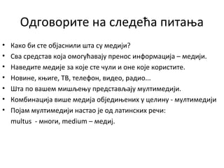 Одговорите на следећа питања
• Како би сте објаснили шта су медији?
• Сва средстав која омогућавају пренос информација – медији.
• Наведите медије за које сте чули и оне које користите.
• Новине, књиге, ТВ, телефон, видео, радио...
• Шта по вашем мишљењу представљају мултимедији.
• Комбинација више медија обједињених у целину - мултимедији
• Појам мултимедији настао је од латинских речи:
multus - многи, medium – медиј.
 