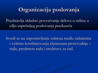 Organizacija poslovanjaOrganizacija poslovanja
Predstavlja skladno povezivanje delova u celinu uPredstavlja skladno povezivanje delova u celinu u
cilju uspešnijeg poslovanja preduzećacilju uspešnijeg poslovanja preduzeća
Svodi se na uspostavljanje odnosa među radnicimaSvodi se na uspostavljanje odnosa među radnicima
i veštinu kombinovanja elemenata proizvodnje –i veštinu kombinovanja elemenata proizvodnje –
rada, predmeta rada i sredstava za rad.rada, predmeta rada i sredstava za rad.
 