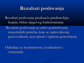 Rezultati poslovanjaRezultati poslovanja
Rezultati poslovanja preduzeća predstavljajuRezultati poslovanja preduzeća predstavljaju
krajnje efekte njegovog funkcionisanjakrajnje efekte njegovog funkcionisanja
Rezultati poslovanja su uslov podmirivanjaRezultati poslovanja su uslov podmirivanja
materijalnih potreba, koje se zadovoljavajumaterijalnih potreba, koje se zadovoljavaju
proizvodnom, razvojnom i opštom potrošnjomproizvodnom, razvojnom i opštom potrošnjom
Određuju se kvantitativno, kvalitativno iOdređuju se kvantitativno, kvalitativno i
vremenski.vremenski.
 