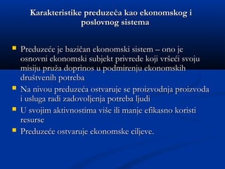 KarakteristikeKarakteristike preduzeća kao ekonomskog ipreduzeća kao ekonomskog i
poslovnog sistemaposlovnog sistema
 Preduzeće je bazičan ekonomski sistem – ono jePreduzeće je bazičan ekonomski sistem – ono je
osnovni ekonomski subjekt privrede koji vršeći svojuosnovni ekonomski subjekt privrede koji vršeći svoju
misiju pruža doprinos u podmirenju ekonomskihmisiju pruža doprinos u podmirenju ekonomskih
društvenih potrebadruštvenih potreba
 Na nivou preduzeća ostvaruje se proizvodnja proizvodaNa nivou preduzeća ostvaruje se proizvodnja proizvoda
i usluga radi zadovoljenja potreba ljudii usluga radi zadovoljenja potreba ljudi
 U svojim aktivnostima više ili manje efikasno koristiU svojim aktivnostima više ili manje efikasno koristi
resurseresurse
 Preduzeće ostvaruje ekonomske ciljevePreduzeće ostvaruje ekonomske ciljeve..
 