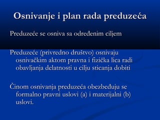 Osnivanje i plan rada preduzeOsnivanje i plan rada preduzećaća
Preduzeće se osniva sa određenim ciljemPreduzeće se osniva sa određenim ciljem
Preduzeće (privredno društvo) osnivajuPreduzeće (privredno društvo) osnivaju
osnivačkim aktom pravna i fizička lica radiosnivačkim aktom pravna i fizička lica radi
obavljanja delatnosti u cilju sticanja dobitiobavljanja delatnosti u cilju sticanja dobiti
Činom osnivanja preduzeća obezbeđuju seČinom osnivanja preduzeća obezbeđuju se
formalno pravni uslovi (a) i materijalni (b)formalno pravni uslovi (a) i materijalni (b)
uslovi.uslovi.
 