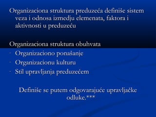Organizaciona struktura preduzeća definiše sistemOrganizaciona struktura preduzeća definiše sistem
veza i odnosa izmedju elemenata, faktora iveza i odnosa izmedju elemenata, faktora i
aktivnosti u preduzećuaktivnosti u preduzeću
Organizaciona struktura obuhvataOrganizaciona struktura obuhvata
- Organizaciono ponašanjeOrganizaciono ponašanje
- Organizacionu kulturuOrganizacionu kulturu
- Stil upravljanja preduzećemStil upravljanja preduzećem
Definiše se putem odgovarajuće upravljačkeDefiniše se putem odgovarajuće upravljačke
odluke.*odluke.*****
 