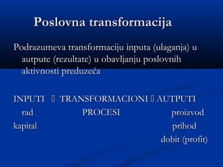 Poslovna transformacijaPoslovna transformacija
Podrazumeva transformaciju inputa (ulaganja) uPodrazumeva transformaciju inputa (ulaganja) u
autpute (rezultate) u obavljanju poslovnihautpute (rezultate) u obavljanju poslovnih
aktivnosti preduzećaaktivnosti preduzeća
INPUTIINPUTI  TRANSFORMACIONITRANSFORMACIONI  AUTPUTIAUTPUTI
rad PROCESI proizvodrad PROCESI proizvod
kapital prihodkapital prihod
dobit (profit)dobit (profit)
 