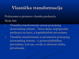 Vlasnička transformacijaVlasnička transformacija
Podrazumeva promenu vlasnika preduzeća.Podrazumeva promenu vlasnika preduzeća.
Može biti:Može biti:
1)1) Vlasnička transformacija unutar postojećegVlasnička transformacija unutar postojećeg
ekonomskog sistema - berza akcija, kupoprodajaekonomskog sistema - berza akcija, kupoprodaja
preduzeća na berzi, u kapitalističkim privredamapreduzeća na berzi, u kapitalističkim privredama
2)2) Vlasnička transformacija sa promenom postojećegVlasnička transformacija sa promenom postojećeg
ekonomskog sistema – u postsocijalističkimekonomskog sistema – u postsocijalističkim
privredama, kod nas, uvode se elementi tržišta,privredama, kod nas, uvode se elementi tržišta,
privatizacija.privatizacija.
 