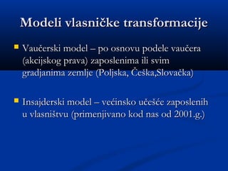 Modeli vlasničke transformacijeModeli vlasničke transformacije
 Vaučerski model – po osnovu podele vaučeraVaučerski model – po osnovu podele vaučera
(akcijskog prava) zaposlenima ili svim(akcijskog prava) zaposlenima ili svim
gradjanima zemlje (Poljska, Češka,Slovačka)gradjanima zemlje (Poljska, Češka,Slovačka)
 Insajderski model – većinsko učešće zaposlenihInsajderski model – većinsko učešće zaposlenih
u vlasništvu (primenjivano kod nas od 2001.g.)u vlasništvu (primenjivano kod nas od 2001.g.)
 