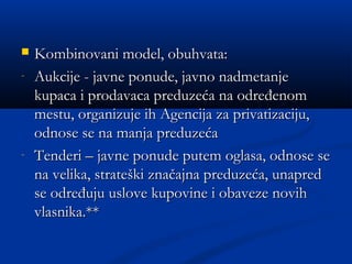  Kombinovani model, obuhvata:Kombinovani model, obuhvata:
- Aukcije - javne ponude, javno nadmetanjeAukcije - javne ponude, javno nadmetanje
kupaca i prodavaca preduzeća na određenomkupaca i prodavaca preduzeća na određenom
mestu, organizuje ih Agencija za privatizaciju,mestu, organizuje ih Agencija za privatizaciju,
odnose se na manja preduzećaodnose se na manja preduzeća
- Tenderi – javne ponude putem oglasa, odnose seTenderi – javne ponude putem oglasa, odnose se
na velika, strateški značajna preduzeća, unapredna velika, strateški značajna preduzeća, unapred
se određuju uslove kupovine i obaveze novihse određuju uslove kupovine i obaveze novih
vlasnika.**vlasnika.**
 