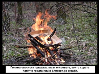 Голяма опасност представляват огньовете, които хората
палят в гората или в близост до сгради.

 