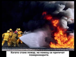 Когато стане пожар, на помощ се притичат
пожарникарите.

 