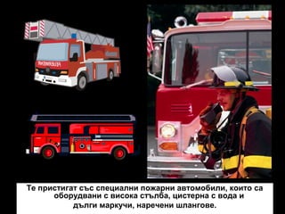 Те пристигат със специални пожарни автомобили, които са
оборудвани с висока стълба, цистерна с вода и
дълги маркучи, наречени шлангове.

 