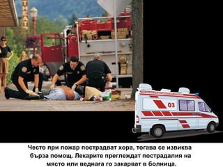Често при пожар пострадват хора, тогава се извиква
бърза помощ. Лекарите преглеждат пострадалия на
място или веднага го закарват в болница.

 