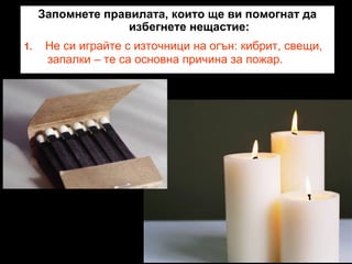 Запомнете правилата, които ще ви помогнат да
избегнете нещастие:
1.

Не си играйте с източници на огън: кибрит, свещи,
запалки – те са основна причина за пожар.

 