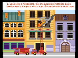 2. Звънейки в пожарната, вие сте длъжни отчетливо да си
кажете името и адреса, както и да обясните какво и къде гори.

 