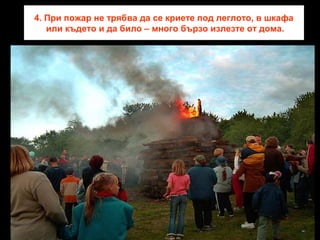 4. При пожар не трябва да се криете под леглото, в шкафа
или където и да било – много бързо излезте от дома.

 