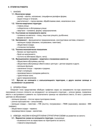 5
II. ЕТАПИ НА РАБОТА
1. АНАЛИЗ
1.1. Физическа среда:
- релеф – наклон, изложение, специфични релефни форми;
- водни площи и течения;
- растителност – горски масиви, обработваема земя, незалесени зони.
1.2. Улично-квартална структура:
- главна улица;
- събирателни и обслужващи улици;
- квартали – големина, форма, предназначение.
1.3. Състояние на поземлените имоти:
- големина на имотите – площ, лице към улицата, дълбочина;
- форма на имотите.
1.4. Застроеност – функционално предназначение, конструктивна система, етажност:
- жилищни сгради (масивни, полумасивни, паянтови);
- обществени сгради;
- стопански постройки.
1.5. Технико-икономически показатели:
- баланс на територията;
- брой на населението;
- гъстота на обитаване (бруто, нето).
1.6. Функционално зониране – квартали и поземлени имоти за:
- обществено-обслужващ център;
- обществено-обслужващи обекти извън центъра – детска градина и други;
- жилищни функции;
- озеленени площи – паркове и градини;
- спорт и атракции;
- производствени и складови дейности;
- туристически зони;
- друго предназначение.
1.7. Връзки на селището с извънселищната територия, с други околни селища и
възможност за развитие.
2. ОПОРЕН ПЛАН
Опорният план представлява обобщен графичен израз на направените по-горе аналитични
проучвания относно степента на изграденост на селищната структура – улична мрежа, поземлени
имоти и застрояване в рамките на строителните граници на населеното място. В него с различни
цветове се обозначават:
- селищна граница – плътна черна пунктирана линия;
- улични пространства – синьолилаво;
- жилищни сгради – паянтови – ПЖ (жълто), полумасивни – ПМЖ (оранжево), масивни - МЖ
(кафяво);
- обществени сгради – червено;
- производствени сгради – виолетово.
3. ИЗВОДИ, НАСОКИ И КОНЦЕПТУАЛНИ СТРУКТУРНИ СХЕМИ за развитие на селото:
3.1. Вариантни схеми на селищната структура, съдържащи:
- възможностите за нарастване на територията на селото;
- главната комуникация;
 