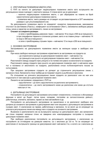 7
2. УРЕГУЛИРАНИ ПОЗЕМЛЕНИ ИМОТИ (УПИ)
С ПУП на селото се урегулират неурегулирани поземлени имоти като вътрешните им
регулационни линии съвпадат с имотните граници. С плана могат да се урегулират:
- налични неурегулирани поземлени имоти, с цел образуване на повече на брой
самостоятелни урегулирани поземлени имота;
- поземлени имоти, чиито размери не отговарят на регламентираните в ЗУТ минимални
размери с цел упълномеряването им.
За урегулираните поземлени имоти се определят: конкретно предназначение, максимална
плътност на застояване (Пзастр.), коефициент на интензивност (Кинт.), минимална свободна дворна
площ, начин и характер на застрояването, линии на застрояване.
Спазват се следните размери:
- в села с преобладаващ равнинен терен – най-малко 16 м лице и 500 кв.м повърхност,
а при специфични теренни и стопански условия, както и на главни улици – най-малко 14
м лице и 300 кв.м повърхност;
- в села с преобладаващ стръмен терен – най-малко 12 м лице и 250 кв.м повърхност.
3. ОСНОВНО ЗАСТРОЯВАНЕ
Застрояването на урегулираните поземлени имоти за жилищни нужди е свободно или
свързано.
При ниско свободно жилищно застрояване нормативите за застрояване на сградите са:
- до страничната граница на урегулирания поземлен имот – най-малко 3 м;
- до границата към дъното на урегулирания поземлен имот – най-малко 5 м.
Разстоянието между сградите през улицата е по-голямо или равно на височината на сградите.
Разстоянието между сградите през дъното на урегулирания поземлен имот е най-малко един
път и половина от височината на сградата, разположена откъм по-благоприятната посока за
ослънчаване.
При свързано застрояване сградите се допират до страничните регулационни линии с
калканни стени. Калканните стени трябва да се покриват изцяло в дълбочина и височина.
По отношение на уличната регулационна линия сградите се разполагат или на нея или
отдръпнати от нея навътре в урегулирания поземлен имот.
Линиите на застрояване, определени с ПУП са:
- задължителни – до които задължително се разполага застрояването;
- ограничителни – до които застрояването може да разположи или може да отстъпи
навътре от тях.
4. ДОПЪЛВАЩО ЗАСТРОЯВАНЕ
Постройките на допълващото застрояване изпълняват спомагателни, стопански и обслужващи
функции и могат да бъдат: летни кухни, складове, постройки за селскостопанска дейност,
работилници, ателиета, магазини, гаражи за леки автомобили и др.
Постройките на допълващото застрояване са едноетажни и се разполагат свободно или
допрени до основното застрояване в урегулирания имот или свързано с допълващото застрояване в
съседен имот. С изключение на гаражи, работилници и магазини, те не могат да се изграждат на
уличната регулационна линия или между нея и сградите на основното застрояване.
Възможно е разполагането им на вътрешната граница на урегулирания имот, ако калканните
им стени покриват калканни стени на заварени или новопредвидени постройки в съседния
урегулиран поземлен имот.
При свободно разполагане постройките на допълващото застрояване, с изключение на
постройките за отглеждане на домашни животни, са с височина до 3,6 м. Те се изграждат на
разстояние от вътрешните граници на урегулирания имот най-малко 3 м, а когато са с височина до
 