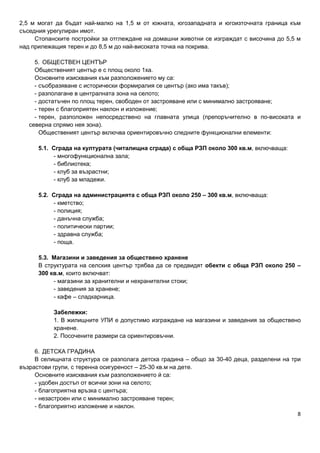 8
2,5 м могат да бъдат най-малко на 1,5 м от южната, югозападната и югоизточната граница към
съседния урегулиран имот.
Стопанските постройки за отглеждане на домашни животни се изграждат с височина до 5,5 м
над прилежащия терен и до 8,5 м до най-високата точка на покрива.
5. ОБЩЕСТВЕН ЦЕНТЪР
Общественият център е с площ около 1ха.
Основните изисквания към разположението му са:
- съобразяване с исторически формиралия се център (ако има такъв);
- разполагане в централната зона на селото;
- достатъчен по площ терен, свободен от застрояване или с минимално застрояване;
- терен с благоприятен наклон и изложение;
- терен, разположен непосредствено на главната улица (препоръчително в по-високата и
северна спрямо нея зона).
Общественият център включва ориентировъчно следните функционални елементи:
5.1. Сграда на културата (читалищна сграда) с обща РЗП около 300 кв.м, включваща:
- многофункционална зала;
- библиотека;
- клуб за възрастни;
- клуб за младежи.
5.2. Сграда на администрацията с обща РЗП около 250 – 300 кв.м, включваща:
- кметство;
- полиция;
- данъчна служба;
- политически партии;
- здравна служба;
- поща.
5.3. Магазини и заведения за обществено хранене
В структурата на селския център трябва да се предвидят обекти с обща РЗП около 250 –
300 кв.м, които включват:
- магазини за хранителни и нехранителни стоки;
- заведения за хранене;
- кафе – сладкарница.
Забележки:
1. В жилищните УПИ е допустимо изграждане на магазини и заведения за обществено
хранене.
2. Посочените размери са ориентировъчни.
6. ДЕТСКА ГРАДИНА
В селищната структура се разполага детска градина – общо за 30-40 деца, разделени на три
възрастови групи, с теренна осигуреност – 25-30 кв.м на дете.
Основните изисквания към разположението й са:
- удобен достъп от всички зони на селото;
- благоприятна връзка с центъра;
- незастроен или с минимално застрояване терен;
- благоприятно изложение и наклон.
 