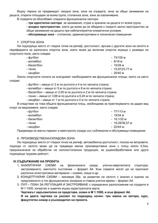 9
Върху терена се предвиждат: входна зона, зона на сградата, зона за общи занимания на
децата, открити площадки за всяка група, стопанска зона, зона за озеленяване.
В сградата се обособяват следните функционални сектори:
- три еднотипни сектора за занимания, отдих и хранене на децата от всяка група;
- входно пространство, което да може да се обедини с покрито зално пространство за
общи занимания на децата при неблагоприятни климатични условия;
- обслужваща зона – стопански, административни и технически помещения.
7. СПОРТНА ЗОНА
На подходящо място от гледна точка на релеф, достъпност, връзка с другите зони на селото в
периферията се разполага спортна зона, която може да включва спортни игрища с размери на
спортното поле, както следва:
- футбол - 73/105 м
- волейбол - 9/18 м
- баскетбол - 15/28 м
- тенис - 10,97/23,77 м
- хандбал - 20/40 м
Около спортните полета се осигуряват необходимите им функционални площи, които са както
следва:
- футбол – ивици от 2 м по дългата и 4 м по челната страна;
- волейбол – ивици от 5 м по дългата и 8 м по челната страна;
- баскетбол – ивици от 2,05 м по дългата и 2 м по челната страна;
- тенис – ивици от 3,66 м по дългата и 6,40 м по челната страна;
- хандбал – ивици от 1 м по дългата и 2 м по челната страна.
В следствие на това общата функционална площ, необходима за практикуването на даден вид
спорт се видоизменя, както следва:
- футбол - 77/113 м
- волейбол - 19/34 м
- баскетбол - 19,1/32 м
- тенис - 18,29/36,57 м
- хандбал - 22/44 м.
Предвижда се малък паркинг и евентуално сграда със съблекални и обслужващи помещения.
8. ПРОИЗВОДСТВЕНА/СКЛАДОВА ЗОНА
На подходящо място от гледна точка на релеф, автомобилна достъпност, посока на ветровете,
подходи от селото може да се предвиди малка производствена зона с площ около 0,5ха,
предназначена за обработка на селскостопанска продукция, за дървообработване или друга
подходяща трудова дейност.
IV.СЪДЪРЖАНИЕ НА ПРОЕКТА
1. АНАЛИТИЧНИ СХЕМИ на физическата среда, улично-кварталната структура,
застрояването, имотното състояние – формат А4. Към схемите могат да се приложат
различни илюстративни материали – снимки, скици и др.
2. КОНЦЕПТУАЛНИ СХЕМИ – минимум 2бр. за развитие на селото с анализ и оценка на
предложеното в тях функционално зониране и главна улична мрежа – формат А4.
3. ПУП – ПЛАН ЗА РЕГУЛАЦИЯ И ЗАСТРОЯВАНЕ с определено разположение на сградите в
М 1:1000, изчертан и оцветен върху кадастралната карта.
Чертежът задължително се представя, освен в М 1:1000, и във формат А4.
И на двата чертежа се указват по подходящ начин: три имена на автора, курс,
факултетен номер и ръководител на проекта.
 