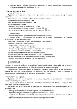 10
4. ОБЯСНИТЕЛНА ЗАПИСКА, изясняваща методиката на работа и основните идеи на автора,
приложени в проектното решение – 1-2 стр.
V. ОФОРМЯНЕ НА ПРОЕКТА
1. ИЗЧЕРТАВАНЕ
Проектът се представя на паус или върху хелиографно копие, каширано върху твърда
подложка.
Всички линии се изчертават с дебелина на линиите съответно:
- улични регулационни линии – 0,2 мм;
- вътрешни регулационни линии – 0,2 мм;
- бордюрни линии – 0,2 мм;
- задължителни линии на застрояване – 1,0 мм;
- ограничителни линии на застрояване – пунктир - 1,0 мм;
- строителна граница на населените места – пунктир – 1,0 мм.
2. ОЦВЕТЯВАНЕ
Терените и сградите в проекта се оцветяват в следните цветове:
- улични платна – синьолилаво от по-тъмно до по-светло, степенувано за главната,
обслужващите и събирателните улици;
- тротоари и пешеходни площи – лимоненожълто и перленобяло;
- зелени площи – светложълто зелено;
- водни площи – светлонебесносиньо;
- жилищни терени – светлосиво бежово;
- стопански и производствени терени – светлосигнално виолетово;
- съществуващи жилищни сгради – меднокафяво;
- новопроектирани жилищни сгради – оранжевокафяво;
- съществуващи обществено-обслужващи сгради – кафявочервено;
- новопроектирани обществено-обслужващи сгради – ягодовочервено;
- сгради - паметници на културата – сигналнооранжево.
3. НОМЕРИРАНЕ
Кварталите се номерират с арабски цифри, вписани в окръжност с диаметър 12 мм, поставена
в средата на квартала. Номерата се подреждат последователно по възходящ ред, като се започва
от северозападния край на плана и се върви по непрекъснат хоризонтален ред.
Урегулираните поземлени имоти се номерират с римски цифри високи 3 мм, подредени в
рамките на квартала последователно по възходящ ред на номерата, като се започва от
северозападния край и се върви по посока на часовниковата стрелка.
VI.КРИТЕРИИ ЗА ОЦЕНКА
Представените проекти се оценяват от комисия, определена от ръководителя на катедрата,
въз основа на следните критерии:
- умение за отчитане на сложния и многостранен комплекс от фактори, влияещи върху
развитието на селищната територия;
- ясно и прецизно формулиране на проблемите и умела интерпретация на възможностите за
решаването им;
- възможности за формиране на обосновани стратегии за развитие;
- задълбоченост, целесъобразност и обхват на аналитичните схеми;
- убедителна обосновка на разработените концептуални схеми и аргументиран избор на
оптимално решение;
- ефективност и рационалност на плановата структура на селището;
 