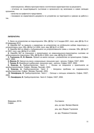 11
- композиционни, обемно-пространствени и естетически характеристики на решението;
- отчитане на съществуващото състояние и органичното му включване в новия селищен
организъм;
- качества на графичното представяне;
- познаване на нормативните документи по устройство на територията и умение за работа с
тях.
ЛИТЕРАТУРА
1. Закон за устройство на територията. Обн. ДВ бр.1 от 2 януари 2001, посл. изм. ДВ бр.15 от
23 февруари 2010.
2. Наредба №7 за правила и нормативи за устройство на отделните видове територии и
устройствени зони. Обн. ДВ бр.3 от 2004, посл. изм. ДВ бр.51 от 2005.
3. Наредба №8 за обема и съдържанието на устройствените схеми и планове. Обн. ДВ бр.57
от 2001, посл. изм. ДВ бр.51 от 2005.
4. Наредба №2 за планиране и проектиране на комуникационно-транспортни системи на
урбанизираните територии. Обн. ДВ бр.86 от 2004, посл. изм. ДВ бр.93 от 2004.
5. Търсанков, Й., В. Иванов. Проект за малко селище – ръководство за проектиране. София,
УАСГ, 2000.
6. Иванов, В. Умения за учене и комуникация, лекционен курс - записки. София, УАСГ, 2003.
7. Троева, В. Въведение в урбанизма, лекционен курс - записки. София, УАСГ, 2003.
8. Ковачев, А. Градоустройство. Част I - Основи на теорията и практиката на
градоустройството. София - Москва, Пенсофт, 2003.
9. Ковачев, А. Градоустройство. Част II - Актуални проблеми на съвременното
градоустройство. София - Москва, Пенсофт, 2003.
10. Никифоров, И. Градоустройство. Част I - Селища и селищни елементи. София, УАСГ,
2000.
11. Никифоров, И. Градоустройство. Част II. София, УАСГ, 2002.
Февруари, 2014г. Съставили:
София
доц. д-р арх. Валери Иванов
доц. арх. Йордан Търсанков
ас. арх. Пламена Стоянова
 