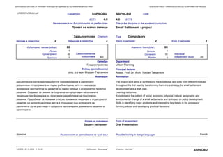 EUROPEAN CREDIT TRANSFER SYSTEM (ECTS) INFORMATION PACKAGEЕВРОПЕЙСКА СИСТЕМА ЗА ТРАНСФЕР НА КРЕДИТНИ ЕДИНИЦИ (ECTS) ИНФОРМАЦИОНЕН ПАКЕТ
Практика Practice
Сигнатура SSPbCBU
Наименование на дисциплината по учебен план
Проект на малко селище
Започва в семестър 2 Завършва в семестър 2
ECTS 4.0
СтатутЗадължителен
CodeSSPbCBU
Title of the discipline in the academic curriculum
Small Settlement - project
Starts in semester 2 Ends in semester 2
ECTS4.0
Type Compulsory
60
0
60
60
Анотация
Дисциплината синтезира придобитите знания и умения в различните
дисциплини от програмата на първа учебна година, като ги извежда до
формиране на стратегия на развитие на малко селище и до конкретно проектно
решение. Създават се умения за творческа интерпретация на основните
тенденции при формиране на политика и разработване на практически
решения. Придобиват се познания относно основните тенденции в структурното
развитие на малките населени места и отношение към интересите на
различните групи участници в процесите на планиране, вземане на решения и
проектиране.
Annotation
The project work aims at synthesizing the knowledge and skills from different modules
throughout the first year by transforming them into a strategy for small settlement
development and a draft plan.
Learning outcomes:
Knowledge of the pattern of social, economic, physical, natural, geographic and
environmental change of a small settlements and its impact on policy development.
Skills in identifying major problems and interpreting key trends in the process of
forming policies and developing practical decisions.
0
60
0
60
60
Катедра
Градоустройство
Department
Urban Planning
Principal lecturer
Assoc. Prof. Dr. Arch. Yordan Tarsankov
Водещ преподавател
доц. д-р арх. Йордан Търсанков
Самостоятелна
подготовка
Аудиторни часове (общо) Academic hours(total )
Individual
independant study
LecturesЛекции 0
Курсов проект Coursework
Форма на оценяване
Защита на проект
Form of assessment
Oral Presentation
URBSSPbCBU2U.pdf
френски FrenchВъзможност за преподаване на чужд език Possible training in foreign languages
Урбанизъм - бакалавър*UACEG, 26.10.2006, A- 2418
SSPbCBUUrbanism - bachelor*
 