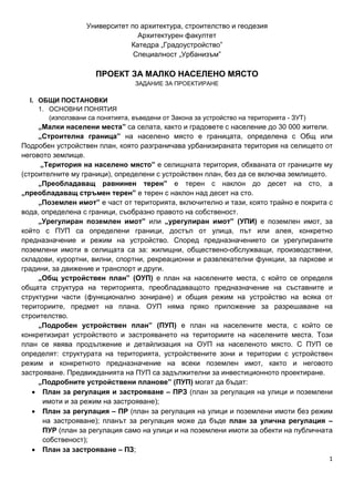 1
Университет по архитектура, строителство и геодезия
Архитектурен факултет
Катедра „Градоустройство”
Специалност „Урбанизъм”
ПРОЕКТ ЗА МАЛКО НАСЕЛЕНО МЯСТО
ЗАДАНИЕ ЗА ПРОЕКТИРАНЕ
I. ОБЩИ ПОСТАНОВКИ
1. ОСНОВНИ ПОНЯТИЯ
(използвани са понятията, въведени от Закона за устройство на територията - ЗУТ)
„Малки населени места” са селата, както и градовете с население до 30 000 жители.
„Строителна граница” на населено място е границата, определена с Общ или
Подробен устройствен план, която разграничава урбанизираната територия на селището от
неговото землище.
„Територия на населено място” е селищната територия, обхваната от границите му
(строителните му граници), определени с устройствен план, без да се включва землището.
„Преобладаващ равнинен терен” е терен с наклон до десет на сто, а
„преобладаващ стръмен терен” е терен с наклон над десет на сто.
„Поземлен имот” е част от територията, включително и тази, която трайно е покрита с
вода, определена с граници, съобразно правото на собственост.
„Урегулиран поземлен имот” или „урегулиран имот” (УПИ) е поземлен имот, за
който с ПУП са определени граници, достъп от улица, път или алея, конкретно
предназначение и режим на устройство. Според предназначението си урегулираните
поземлени имоти в селищата са за: жилищни, обществено-обслужващи, производствени,
складови, курортни, вилни, спортни, рекреационни и развлекателни функции, за паркове и
градини, за движение и транспорт и други.
„Общ устройствен план” (ОУП) е план на населените места, с който се определя
общата структура на територията, преобладаващото предназначение на съставните и
структурни части (функционално зониране) и общия режим на устройство на всяка от
териториите, предмет на плана. ОУП няма пряко приложение за разрешаване на
строителство.
„Подробен устройствен план” (ПУП) е план на населените места, с който се
конкретизират устройството и застрояването на териториите на населените места. Този
план се явява продължение и детайлизация на ОУП на населеното място. С ПУП се
определят: структурата на територията, устройствените зони и територии с устройствен
режим и конкретното предназначение на всеки поземлен имот, както и неговото
застрояване. Предвижданията на ПУП са задължителни за инвестиционното проектиране.
„Подробните устройствени планове” (ПУП) могат да бъдат:
• План за регулация и застрояване – ПРЗ (план за регулация на улици и поземлени
имоти и за режим на застрояване);
• План за регулация – ПР (план за регулация на улици и поземлени имоти без режим
на застрояване); планът за регулация може да бъде план за улична регулация –
ПУР (план за регулация само на улици и на поземлени имоти за обекти на публичната
собственост);
• План за застрояване – ПЗ;
 