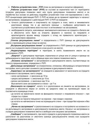 2
• Работен устройствен план – РУП (план за застрояване и силуетно оформяне).
„Работен устройствен план” (РУП) се съставя за ограничена част от територията
(отделен урегулиран поземлен имот или група урегулирани поземлени имоти) и се
изработва въз основа на действащ подробен устройствен план или едновременно с него.
РУП конкретизира действащия ПУП. С РУП не може да се променят характерът и начинът
на застрояване, предвидени с действащия ПУП. С РУП се определя:
• точното разположение и очертанието на сградите в план, както и минималните
разстояния между тях и до имотните граници – съобразно допустимите за
съответната устройствена зона плътност и интензивност на застрояване;
• необходимите силуети, изясняващи: максималните височини на сградите и билата им
в абсолютни коти; броя на етажите; формата и наклона на покривите и
архитектурната връзка между сградите с оглед на правилното архитектурно –
пространствено оформяне.
„Улична регулационна линия” е определената с ПУП граница на урегулираните
имоти с прилежащата улица (лице на имота).
„Вътрешни регулационни линии” са определените с ПУП граници на урегулираните
имоти със съседните имоти (странични и към дъното на имота).
„Неурегулирана територия” е територия, в която поземлените имоти не са
урегулирани с ПУП.
„Квартал” е урегулирана територия, ограничена от улици или от улици и граници на
урбанизираната територия, която обхваща един или повече поземлени имота.
„Основно застрояване” е застрояването в урегулираните имоти, съответстващо на
тяхното предназначение, определено с ПУП.
„Допълващо застрояване” са спомагателни, стопански, обслужващи и второстепенни
постройки, които допълват основното застрояване в урегулираните имоти.
„Характерът на застрояването” се определя в зависимост от височината на сградите
на основното застрояване, както следва:
- ниско застрояване – с височина до 10 м;
- средно застрояване – с височина до 15 м;
- високо застрояване – с височина над 15 м.
Във вилните зони застрояването е ниско – до 7 м.
„Височината на сградата”, когато тя е разположена на линията на застрояване, се
определя в абсолютни мерки от котата на средното ниво на прилежащия терен за
съответната ограждаща стена:
- до котата на пресечната линия на фасадната плоскост с покривната плоскост – при
сгради със стрехи;
- до котата на горната повърхност на корниза – при сгради с корнизи;
- до котата на най-високата точка на ограждащите стени – при сгради без корнизи и без
стрехи.
„Начин на застрояване” е разположението на сградите и постройките на основното и
на допълващото застрояване в урегулираните поземлени имоти. Начинът на застрояване в
съседни урегулирани поземлени имоти е свободно или свързано застрояване.
„Свободно” е застрояването, при което сградите в урегулираните поземлени имоти се
разполагат на разстояние от имотните граници (регулационните линии) към съседните
урегулирани поземлени имоти.
 