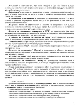 3
„Свързано” е застрояването, при което сградите в два или повече съседни
урегулирани поземлени имота се разполагат допрени (на калкан) една до друга на имотните
граници (регулационните линии).
„Комплексно” е застрояването в квартали и в големи урегулирани поземлени имоти, в
които е налице разполагане на групи от сгради с различно предназначение, свободно
стоящи или свързани.
„Външна линия на застрояване” е линията на застрояване към улицата. Тя може да
съвпада с уличната регулационна линия или да е на разстояние от нея навътре в
урегулирания поземлен имот.
„Вътрешна линия на застрояване” е линията на застрояване към съседни
урегулирани поземлени имоти или към съседни сгради. Вътрешните линии на застрояване
са странични и към дъното на урегулирания поземлен имот.
„Линиите на застрояване, определени с ПУП” са: задължителни (до които
задължително се разполага застрояването) и ограничителни (до които застрояването може
да се разположи или може да отстъпи навътре от тях).
„Дълбочина на основното застрояване на сгради” е разстоянието от външната
линия на застрояване до срещуположната вътрешна линия на застрояване.
„Застроена площ” (ЗП) е площта, ограничена от външните очертания на ограждащите
стени на първия надземен етаж или на полуподземния етаж.
„Свободна дворна площ” е разликата между площта на урегулирания поземлен имот
и застроената площ.
„Плътност на застрояването” (Пзастр.) е отношението на сбора от застроените
площи на основното и допълващото застрояване спрямо площта на урегулирания поземлен
имот, изразено в процент.
„Разгъната застроена площ” (РЗП) е сборът от застроените площи на всички етажи
на основното и допълващото застрояване на и над терена.
„Интензивност на застрояване” (Кинт.) на урегулирания поземлен имот е
отношението на разгъната застроена площ към площта на урегулирания поземлен имот,
изразено в абсолютно число.
„Скица (виза) за проектиране” на определен обект представлява копие(извадка) от
действащ ПУП с обхват поземления имот и съседните му поземлени имоти, с означени
налични сгради и постройки в него и в съседните имоти и с нанесени линии на застрояване
и допустими височини, плътност и интензивност на застрояване и други изисквания, ако има
такива. Проектирането на всеки обект започва след издаването й от главния архитект на
общината.
2. ЦЕЛ НА ПРОЕКТА
Целта на проекта е разработването на подробен устройствен план на малко населено място
(село) – план за регулация и застрояване (ПРЗ), придружен от текстова обосновка, под формата
на обяснителна записка. С плана ще бъдат урегулирани:
- уличната мрежа, пътищата и алеите;
- кварталите и поземлените имоти за жилищно застрояване с пределно допустими плътност и
интензивност на застрояване, височина и начин на застрояване, линии на застрояване;
- кварталите и поземлените имоти със сгради за обществено обслужване;
- кварталите и поземлените имоти за спортни дейности и дейности за забавления;
 