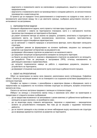 4
- кварталите и поземлените имоти за озеленяване с рекреационно, защитно и мелиоративно
предназначение;
- кварталите и поземлените имоти за производствени и складови дейности, за селскостопанско
производство и животновъдство.
В проекта ще се определи точно разположението и очертанията на сградите в план, както и
минималните разстояния между тях и до имотните граници, съобразно допустимите плътност и
интензивност на застрояване.
3. ОБРАЗОВАТЕЛНИ ЗАДАЧИ
Основните образователни задачи, които проектът поставя пред студентите са:
- да се запознаят с нивата на териториално планиране, както и с най-важните понятия,
прилагани при планиране на териториите в България;
- да усвоят основните методи за анализ на средата, условията, качествата и структурата на
населените места, на техните икономически, екологични, социални, пространствени,
исторически и други специфични характеристики;
- да се запознаят с главните природни и антропогенни фактори, които обуславят селищната
структура;
- да придобият умения за формулиране на основни проблеми, свързани със селищното
развитие и да предложат алтернативи за решаването им;
- да формират обоснована стратегия за развитието на населеното място;
- да предложат концепция за функционално зониране на селищната територия;
- на базата на резултатите от анализа и формираната стратегия за развитието на селището,
да разработят План за регулация и застрояване (ПРЗ), отчитащ изискванията на
действащата законова и нормативна база;
- да натрупат първоначални навици за работа с нормативни документи, свързани с
устройството на територията;
- да формират отношение към различните групи участници в урбанистичните процеси.
4. ОБЕКТ НА ПРОЕКТИРАНЕ
Обект на проектиране са малки села (махали), разположени около гр.Божурище, Софийска
област. Селата до настоящия момент не са планирани и са съхранили естествено формиралата се
селищна структура.
Релефът на терена е сложен, с разнообразни и характерни форми и образувания, което е
предпоставка за създаването на по-сложна планова структура на селищата, въпреки относително
малката им площ.
Селата са частично застроени предимно с жилищни и стопански сгради.
Изборът на селища с относително малка площ и население като обект на проектиране е
продиктуван от следните основни съображения:
- да се предостави възможност за запознаване с целия комплекс от урбанистични проблеми на
селищата на едно несложно, но всеобхватно ниво;
- да се акцентира върху главните методически, творчески и нормативно – законодателни
аспекти на устройственото планиране, без това да се свързва с трудоемки технически
дейности;
- да се посетят селищата и въз основа на лични наблюдения върху несложната им структура
да се формира адекватна стратегия за развитие на територията.
 