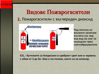 ВВииддооввее ППоожжааррооггаассииттееллии 
22.. Пожарогасители с въглероден диоксид 
Под натиска на 
високото налягане 
късчета сух лед 
във вид на сняг се 
изхвърлят през 
снегообразувателя. 
CO2 - бутилките са боядисани в сребрист цвят или в червено, 
с обем от 2 до 6л. Има и по-големи, които са на колесар. 
СУПБЗН 
 