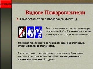 ВВииддооввее ППоожжааррооггаассииттееллии 
22.. Пожарогасители с въглероден диоксид 
Те се използват за гасене на пожари 
от класове В, С и Е ( течности, газове 
и пожари в ел. уреди и инсталации). 
Намират приложение в лаборатории, работилници, 
кухни и горивни стопанства. 
В съответствие с нормативните изисквания бутилките 
на тези пожарогасители подлежат на хидравлично 
изпитване на всеки 5 години. 
СУПБЗН 
 