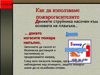 ККаакк ддаа ииззппооллззввааммее 
ппоожжааррооггаассииттееллииттее 
ДДвижете струйника насочен към 
основата на пламъка… 
.... ддооккааттоо 
ииззггаассииттее ппоожжаарраа 
ннааппъъллнноо.. 
Започнете да гасите от 
безопасна дистанция и 
постепенно се 
придвижвайте напред. 
След като погасите пожара, организирайте 
наблюдение над огнището, защото пожарът 
може да се възобнови отново. 
СУПБЗН 
 