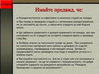 ИИммааййттее ппррееддввиидд,, ччее:: 
● Пожарогасителите са ефективни в началния стадий на пожара. 
● При пожар в напреднал стадий и с интензивно разпространение, 
не се опитвайте да гасите, а напуснете сградата по най-бързия 
начин. 
● Ще забавите развитието и разпространението на пожара, ако при 
излизането си от сградата не оставяте отворени врати и прозорци 
след Вас. 
СУПБЗН 
● Особено опасни са токсичните газове на дима. При изгарянето 
на синтетични материали като найлон и дунапрен се отделят 
циановодород, сероводород и въглероден оксид. Затова се 
придвижвайте ниско приведени към пода и покрийте устата си с 
влажна кърпа. 
● Послушайте инстинктите си. Ако ви е страх или сте изплашени и 
нямате увереност, че ще се справите с пожарогасенето, по-добре 
изчакайте идването на дежурните автомобили на “Пожарна 
безопасност и защита на населението”. 
 