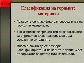 ККллаассииффииккаацциияя ннаа ггооррииммииттее 
ммааттееррииааллии 
• Пожарите се класифицират според вида на 
горимите материали. 
• Ако използвате грешен тип пожарогасител 
за определен клас пожари, може да 
усложните ситуацията. 
• Много е важно да се разбере 
класификацията на пожарите в зависимост 
от горимите вещества или материали. 
СУПБЗН 
 