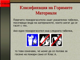 ККллаассииффииккаацциияя ннаа ГГооррииммииттее 
ММааттееррииааллии 
Повечето пожарогасители имат указателни табелки, 
посочващи вида на материалите, които могат да се 
гасят с тях. 
Ако един пожарогасител има следната табелка, 
то това означава, че може да се ползва за 
гасене на пожари само от Клас А. 
СУПБЗН 
 