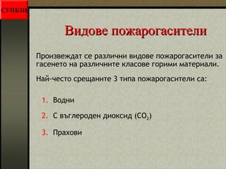 ВВииддооввее ппоожжааррооггаассииттееллии 
Произвеждат се различни видове пожарогасители за 
гасенето на различните класове горими материали. 
Най-често срещаните 3 типа пожарогасители са: 
1. Водни 
2. С въглероден диоксид (CO2) 
3. Прахови 
СУПБЗН 
 