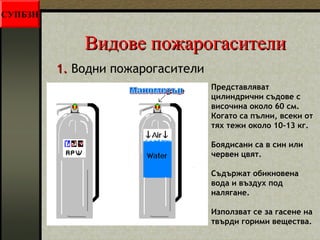 ВВииддооввее ппоожжааррооггаассииттееллии 
11.. Водни пожарогасители 
Представляват 
цилиндрични съдове с 
височина около 60 см. 
Когато са пълни, всеки от 
тях тежи около 10-13 кг. 
Боядисани са в син или 
червен цвят. 
Съдържат обикновена 
вода и въздух под 
налягане. 
Използват се за гасене на 
твърди горими вещества. 
СУПБЗН 
 