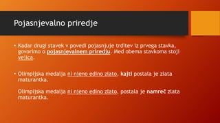 Pojasnjevalno priredje
• Kadar drugi stavek v povedi pojasnjuje trditev iz prvega stavka,
govorimo o pojasnjevalnem priredju. Med obema stavkoma stoji
vejica.
• Olimpijska medalja ni njeno edino zlato, kajti postala je zlata
maturantka.
Olimpijska medalja ni njeno edino zlato, postala je namreč zlata
maturantka.
 