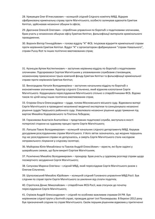 28. Уржумцев Олег В’ячеславович – колишній слідчий Слідчого комітету МВД. Відкрив
сфабриковану кримінальну справу проти Магнітського, особисто залякував адвокатів Ермітаж
Кепітал, здійснював незаконні обшуки їх офісів;
29. Дроганов Олексій Олегович - спіробітник управління по боротьбі з податковими злочинами,
брав участь у незаконних обшуках офісу Ермітаж Кепітал, фальсифікації матеріалів кримінального
провадження;
30. Воронін Віктор Геннадійович – голова відділу “К” ФСБ. Ініціював відкриття кримінальної справи
проти керівників Ермітаж Кепітал. Відділ “К” є організатором сфабрикування “справи Навального”,
справи Pussy Riot та інших політично вмотивованих справ;
31. Кузнєцов Артем Костянтинович – заступник керівника відділу по боротьбі з податковими
злочинами. Підозрювався Сергієм Магнітським у зловживаннях службовим становищем,
незаконному привласненні трьох компаній фонду Ермітаж Кепітал та фальсифікації кримінальної
справи проти керівників Ермітаж Кепітал;
32. Виноградова Наталія Володимирівна – заступник начальника відділу по боротьбі з
економічними злочинами. Куратор слідчого Сільченко, який відхиляв клопотання Сергія
Магнітського. Кординувала переслідування Магнітського спільно з співробітниками ФСБ. Відома
також по цілій низці інших політично вмотивованих справ;
33. Єгорова Ольга Олександрівна – суддя, голова Московського міського суду. Відмовила матері
Сергія Магнітського в проведенні незалежної медичної експертизи та санкціонувала незаконні
рішення суддів Тверського районного суду. Ухвалювала незаконні рішення щодо тримання під
вартою Михайла Ходорковського та Платона Лєбедєва;
34. Герасимова Анастасія Анатоліївна – представник податкової служби, виступала в якості
потерпілої сторони на судовому процесі проти Сергія Магнітського;
35. Лапшов Павло Володимирович – колишній начальник слідчого департаменту МВД. Керував
досудовим розслідуванням справи Магнітського. У його звітах зазначалось, що жодних порушень
під час розслідування справи не допускалось, а смерть Сергія Магнітського стала наслідком
неправильного лікування у слідчому ізоляторі;
36. Майорова Юлія Михайлівна та Павлов Андрій Олексійович – юристи, які були задіяні у
шахрайських схемах, що були викриті Сергієм Магнітським;
37. Рєзніченко Михайло Володимирович – прокурор. Брав участь у судовому розгляді справи щодо
посмертного засудження Сергія Магнітського;
38. Сапунова Марина Олегівна – слідчий МВД, який переслідував Сергія Магнітського разом з
Олегом Сільченко;
39. Шуполовський Михайло Юрійович – колишній слідчий Головного управління МВД Росії. Був
слідчим по справі проти Сергія Магнітського за ухилення від сплати податків;
40. Строітєлєв Денис Миколайович – співробітник ФСБ Росії, мав стосунок до початку
переслідування Сергія Магнітського;
41. Стріжов Андрій Олександрович – слідчий по особливо важливим справам СК РФ. Був
керівником слідчої групи у Болтній справі, проводив допит Іллі Пономарьова. В березні 2012 року
був призначений слідчим по справі Магнітського. Своїм першим рішенням відмовив у притягненні
 