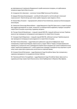 до відповідальності керівників Федеральної служби виконання покарань, які здійснювали
катування щодо Сергія Магнітського;
42. Алаудінов Апти Аронович – заступник Голови МВД Чеченської Республіки;
43. Даудов Магомед Хожахмедович – російській військовий та політичний діяч чеченської
національності. Причетний до цілої низки грубих порушень прав людини у Чечні;
44. Вахаєв Муса Лєчаєвич – підозрюваний у вбивстві Пола Хлєбнікова, вважається безпосереднім
виконавцем;
45. Замашнюк Олександр Миколайович – суддя Верховного Суду РФ, брав участь у справі Сєнцова.
Був суддею-доповідачем по справі, незаконно та необгрунтовано відмовив у передачі касаційної
скарги Олега Сєнцова на розгляд у судовому засіданні;
46. Погодін Олексій Михайлович – старший слідчий ФСБ РФ, старший лейтенант юстиції. Прийняв
рішення про проведення попереднього розслідування по справі Олега Сєнцова;
47. Агузаров Сергій Муратович – старший слідчий ФСБ РФ, лейтенант юстиції. Прийняв рішення
про проведення попереднього розслідування по справі Олега Сєнцова;
48. Рубе Тетяна Олексіївна – суддя Київського районного суду міста Сімферополя. Була
головуючим у справі Ільмі Умерова. Брала участь у справі «Хізб ут-Тахрір» («Справа Кримських
терористів»), в результаті якої 3 громадянина України були засуджені до 5 років позбавлення волі,
справі “українських диверсантів”, у якій 9 українських громадян знаходяться під слідством та цілій
низці інших справ проти українських політв’язнів на території Криму;
49. Козирєв Олексій Вікторович - суддя Верховного Суду Республіки Крим, був головуючим у
судовому провадженні по засудженню Ахтема Чийгоза;
50. Павловський Євген Геннадійович - суддя Верховного Суду Республіки Крим. Брав участь у
судовому розгляді справи Сергія Васильченко, Еміля Курбедінова та Марлена Мустафаева.
 