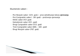 Ekumenski sabori :
 Prvi Nicejski sabor (325. god.) – prvo određivanje teksta vjerovanja
 Prvi Carigradski sabor ( 381.god) - proširenje vjerovanja
 Efeški sabor (431.god)
 Kalcedonski sabor (451. god)
 Drugi Carigradski sabor (553. god)
 Treći Carigradski sabor (680. – 681. god)
 Drugi Nicejski sabor (787. god)
 