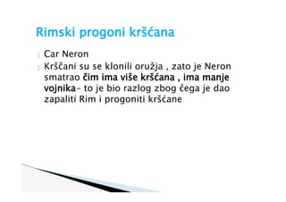  Car Neron
 Krščani su se klonili oružja , zato je Neron
smatrao čim ima više kršćana , ima manje
vojnika- to je bio razlog zbog čega je dao
zapaliti Rim i progoniti kršćane
Rimski progoni kršćana
 