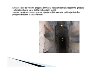 Kršćani su se za vrijeme progona skrivali u katakombama ( podzemno groblje)
-u katakombama su se kršćani okupljali i molili
-prema rimskom zakonu grobna mjesta su bila sveta te su Rimljani rjetko
progonili kršćane u katakombama
 