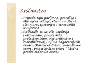 Kršćanstvo
Pripada tipu povijesne, proročke i
objavljene religije, etično-mistične
strukture, spasenjski i eshatološki
usmjerene
Raščlanilo se na više konfesija
(katolicizam, pravoslavlje,
protestantizam, nestorijanstvo i
monofizitstvo) i njima odgovarajućih
crkava (Katolička Crkva, pravoslavne
crkve, protestantske crkve i istočne
pretkalcedonske crkve)
 