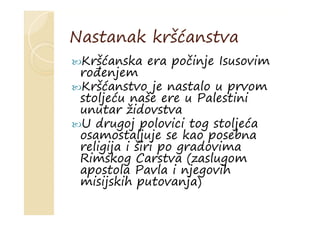 Nastanak kršćanstva
Kršćanska era počinje Isusovim
rođenjem
Kršćanstvo je nastalo u prvom
stoljeću naše ere u Palestini
unutar židovstva
U drugoj polovici tog stoljeća
osamostaljuje se kao posebna
religija i širi po gradovima
Rimskog Carstva (zaslugom
apostola Pavla i njegovih
misijskih putovanja)
 